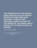 The Principles of the Jesuits, Developed in a Collection of Extracts from Their Own Authors; To Which Are Prefixed a Brief Account of the Origin of th di Henry Handley Norris edito da Rarebooksclub.com