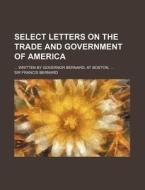 Select Letters on the Trade and Government of America; Written by Governor Bernard, at Boston, di Francis Bernard edito da Rarebooksclub.com