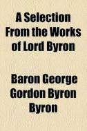 A Selection From The Works Of Lord Byron di George Gordon Byron, Baron George Gordon Byron Byron edito da General Books Llc