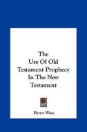 The Use of Old Testament Prophecy in the New Testament di Henry Wace edito da Kessinger Publishing