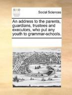 An Address To The Parents, Guardians, Trustees And Executors, Who Put Any Youth To Grammar-schools. di Multiple Contributors edito da Gale Ecco, Print Editions