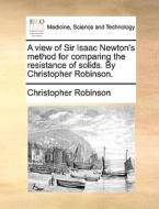 A View Of Sir Isaac Newton's Method For Comparing The Resistance Of Solids. By Christopher Robinson di Christopher Robinson edito da Gale Ecco, Print Editions