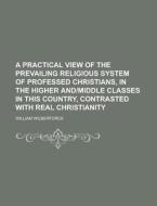 A   Practical View of the Prevailing Religious System of Professed Christians, in the Higher And-Middle Classes in This Country, Contrasted with Real di William Wilberforce edito da Rarebooksclub.com