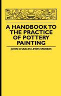 A Handbook To The Practice Of Pottery Painting di John Charles Lewis Sparkes edito da Cullen Press