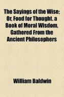 The Sayings Of The Wise; Or, Food For Thought. A Book Of Moral Wisdom, Gathered From The Ancient Philosophers di William Baldwin edito da General Books Llc