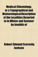 Medical Climatology, Or A Topographical And Meteorological Description Of The Localities Resorted To In Winter And Summer By Invalids Of di Robert Edmund Scoresby Jackson edito da General Books Llc