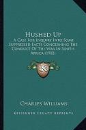 Hushed Up: A Case for Inquiry Into Some Suppressed Facts Concerning the Conduct of the War in South Africa (1902) di Charles Williams edito da Kessinger Publishing