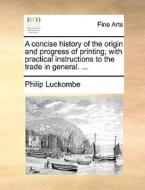 A Concise History Of The Origin And Progress Of Printing; With Practical Instructions To The Trade In General. ... di Philip Luckombe edito da Gale Ecco, Print Editions