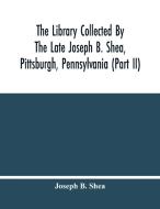The Library Collected By The Late Joseph B. Shea, Pittsburgh, Pennsylvania (Part Ii) di B. Shea Joseph B. Shea edito da Alpha Editions