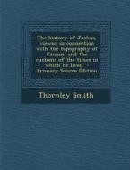 The History of Joshua, Viewed in Connection with the Topography of Canaan, and the Customs of the Times in Which He Lived - Primary Source Edition di Thornley Smith edito da Nabu Press