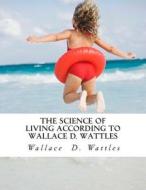 The Science of Living According to Wallace D. Wattles di Wallace D. Wattles edito da Createspace Independent Publishing Platform
