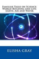 Familiar Talks on Science: World-Building and Life; Earth, Air and Water di Elisha Gray edito da Createspace
