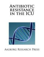 Antibiotic Resistance in the ICU: Antibiotic Resistance in the ICU di Aalborg Research Press edito da Createspace Independent Publishing Platform