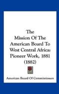 The Mission of the American Board to West Central Africa: Pioneer Work, 1881 (1882) di Board O American Board of Commissioners, American Board of Commissioners edito da Kessinger Publishing