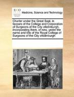 Charter Under The Great Seal, In Favours Of The College And Corporation Of Surgeons Of The City Ofedinburgh, Incorporating Them, Of New, Under The Nam di Multiple Contributors edito da Gale Ecco, Print Editions
