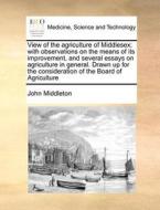 View Of The Agriculture Of Middlesex; With Observations On The Means Of Its Improvement, And Several Essays On Agriculture In General. Drawn Up For Th di John Middleton edito da Gale Ecco, Print Editions