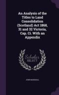 An Analysis Of The Titles To Land Consolidation (scotland) Act 1868, 31 And 32 Victoria, Cap. Ci. With An Appendix di John Marshall edito da Palala Press