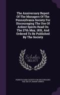 The Anniversary Report Of The Managers Of The Pennsylvania Society For Discouraging The Use Of Ardent Spirits Read On The 27th May, 1831, And Ordered  edito da Palala Press