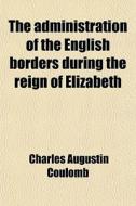 The Administration Of The English Borders During The Reign Of Elizabeth di Charles Augustin Coulomb edito da General Books Llc