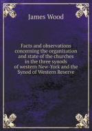 Facts And Observations Concerning The Organization And State Of The Churches In The Three Synods Of Western New-york And The Synod Of Western Reserve di James Wood edito da Book On Demand Ltd.