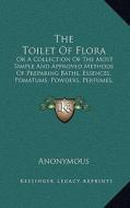 The Toilet of Flora: Or a Collection of the Most Simple and Approved Methods of Preparing Baths, Essences, Pomatums, Powders, Perfumes, and di Anonymous edito da Kessinger Publishing