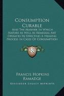 Consumption Curable: And the Manner in Which Nature as Well as Remedial Art Operates in Effecting a Healing Process in Cases of Consumption di Francis Hopkins Ramadge edito da Kessinger Publishing