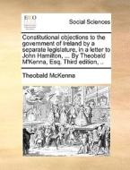 Constitutional Objections To The Government Of Ireland By A Separate Legislature, In A Letter To John Hamilton, ... By Theobald M'kenna, Esq. Third Ed di Theobald McKenna edito da Gale Ecco, Print Editions