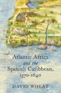Atlantic Africa And The Spanish Caribbean, 1570-1640 di David Wheat edito da The University Of North Carolina Press
