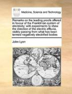 Remarks On The Leading Proofs Offered In Favour Of The Franklinian System Of Electricity; With Experiments To Shew The Direction Of The Electric Efflu di John Lyon edito da Gale Ecco, Print Editions