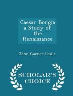 Caesar Borgia A Study Of The Renaissance - Scholar's Choice Edition di John Garner Leslie edito da Scholar's Choice