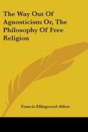 The Way Out Of Agnosticism Or, The Philosophy Of Free Religion di Francis Ellingwood Abbot edito da Kessinger Publishing, Llc