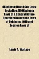 Oklahoma Oil And Gas Laws; Including All Oklahoma Laws Of A General Nature Contained In Revised Laws Of Oklahoma 1910 And Session Laws Of 1910-11, 191 di Lewis A. Wallace edito da General Books Llc