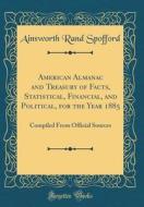 American Almanac and Treasury of Facts, Statistical, Financial, and Political, for the Year 1885: Compiled from Official Sources (Classic Reprint) di Ainsworth Rand Spofford edito da Forgotten Books