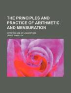 The Principles and Practice of Arithmetic and Mensuration; With the Use of Logarithms di James Wharton edito da Rarebooksclub.com