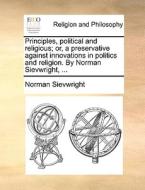 Principles, Political And Religious; Or, A Preservative Against Innovations In Politics And Religion. By Norman Sievwright, di Norman Sievwright edito da Gale Ecco, Print Editions
