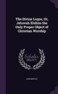 The Divine Logos, Or, Jehovah Elohim The Only Proper Object Of Christian Worship di John Bentley edito da Palala Press
