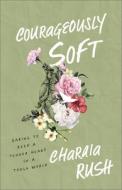 Courageously Soft: Daring to Keep a Tender Heart in a Tough World di Charaia Rush edito da BAKER BOOKS