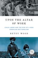 Upon The Altar Of Work di Betsy Wood edito da University Of Illinois Press