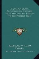 A Compendioius Ecclesiastical History from the Earliest Period to the Present Time di Reverend William Palmer edito da Kessinger Publishing