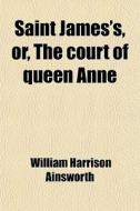 Saint James's, Or, The Court Of Queen Anne di William Harrison Ainsworth edito da General Books Llc