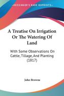 A Treatise on Irrigation or the Watering of Land: With Some Observations on Cattle, Tillage, and Planting (1817) di John Browne edito da Kessinger Publishing