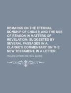 Remarks on the Eternal Sonship of Christ; And the Use of Reason in Matters of Revelation Suggested by Several Passages in A. Clarke's Commentary on th di Richard Watson edito da Rarebooksclub.com