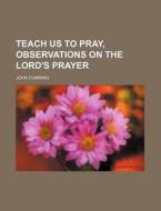Teach Us to Pray, Observations on the Lord's Prayer di John Cumming edito da Rarebooksclub.com