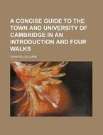 A Concise Guide to the Town and University of Cambridge in an Introduction and Four Walks di John Willis Clark edito da Rarebooksclub.com