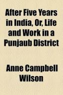 After Five Years In India, Or, Life And Work In A Punjaub District di Anne Campbell Wilson edito da General Books Llc
