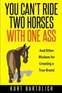 You Can't Ride Two Horses with One Ass: And Other Wisdom for Creating a True Brand di Kurt Bartolich edito da Createspace Independent Publishing Platform