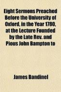 Eight Sermons Preached Before The University Of Oxford, In The Year 1780, At The Lecture Founded By The Late Rev. And Pious John Bampton To di James Bandinel edito da General Books Llc
