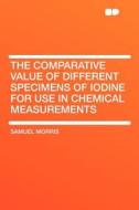The Comparative Value of Different Specimens of Iodine for Use in Chemical Measurements di Samuel Morris edito da HardPress Publishing