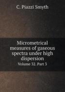 Micrometrical Measures Of Gaseous Spectra Under High Dispersion Volume 32. Part 3 di C Piazzi Smyth edito da Book On Demand Ltd.