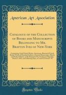Catalogue of the Collection of Books and Manuscripts Belonging to Mr. Brayton Ives of New-York: Comprising, Early Printed Books, Americana, Illustrate di American Art Association edito da Forgotten Books